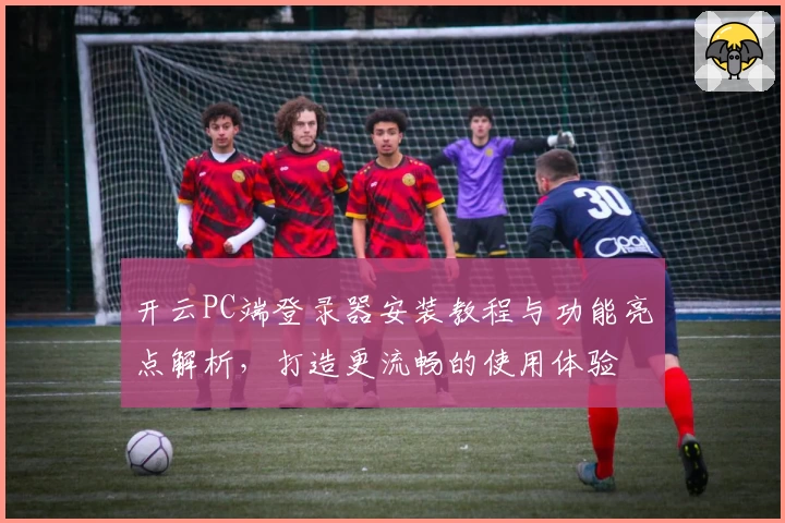 开云PC端登录器安装教程与功能亮点解析，打造更流畅的使用体验