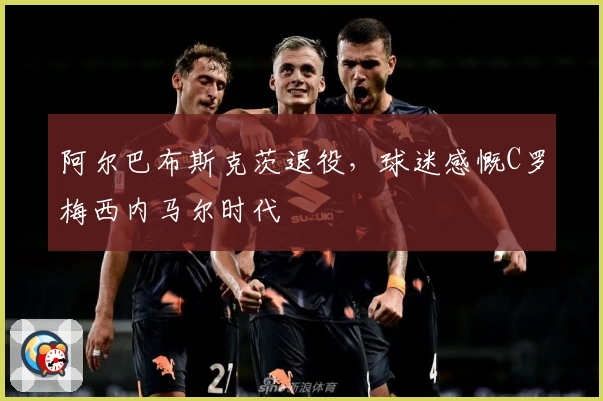 阿尔巴布斯克茨退役,球迷感慨C罗梅西内马尔时代