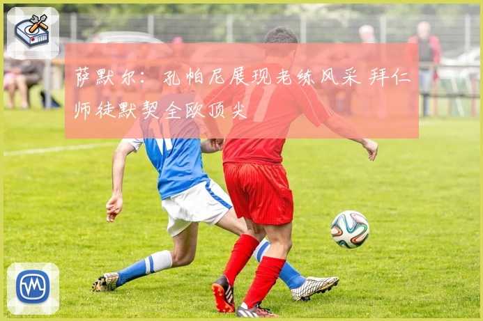 萨默尔：孔帕尼展现老练风采 拜仁师徒默契全欧顶尖
