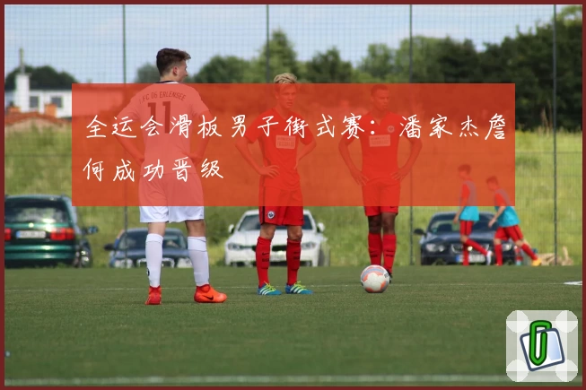 全运会滑板男子街式赛：潘家杰詹何成功晋级