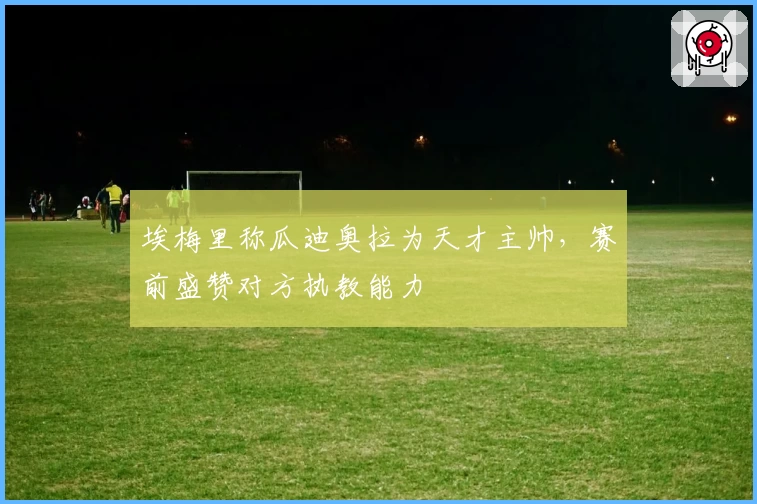 埃梅里称瓜迪奥拉为天才主帅，赛前盛赞对方执教能力