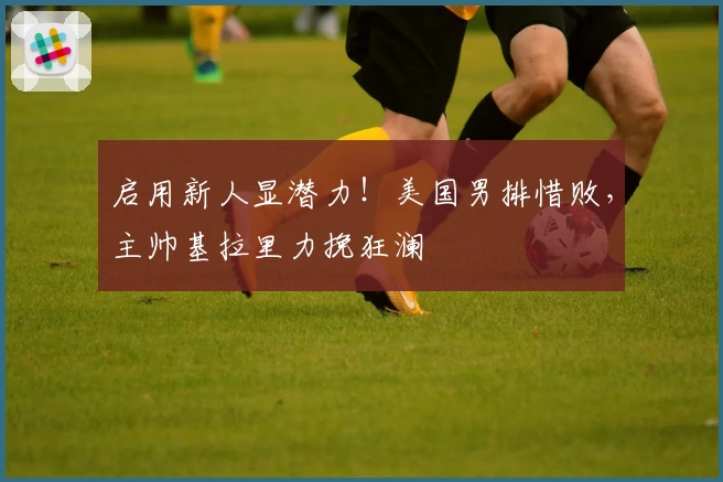 启用新人显潜力!美国男排惜败,主帅基拉里力挽狂澜