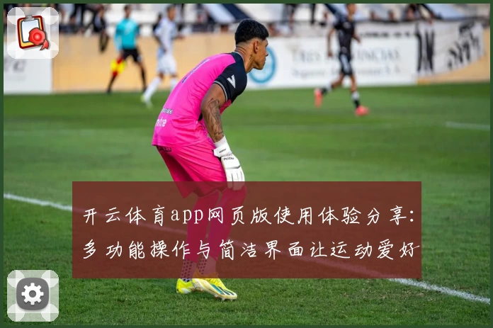 开云体育app网页版使用体验分享：多功能操作与简洁界面让运动爱好者爱不释手