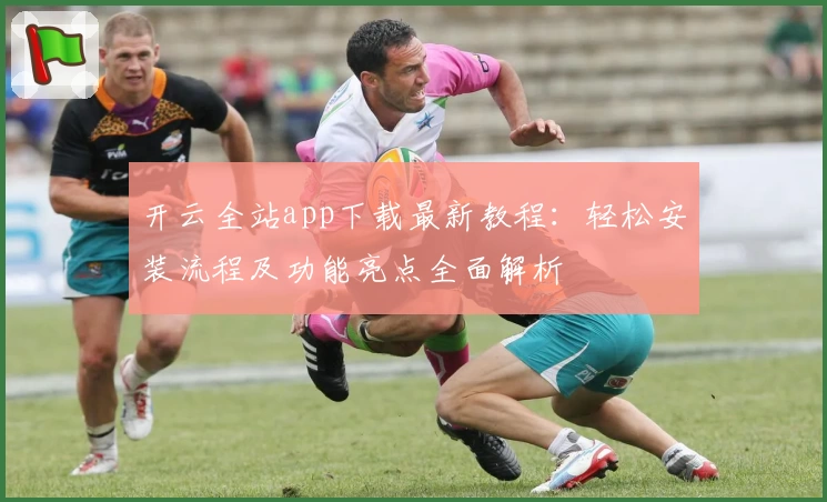 开云全站app下载最新教程：轻松安装流程及功能亮点全面解析