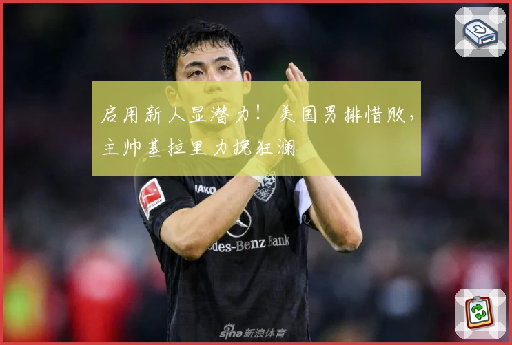 启用新人显潜力!美国男排惜败,主帅基拉里力挽狂澜