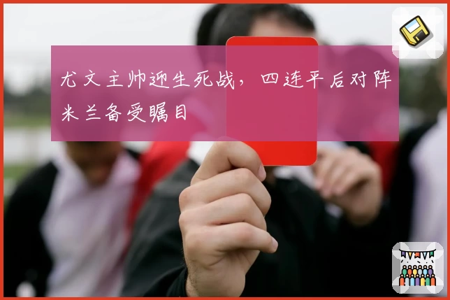 尤文主帅迎生死战,四连平后对阵米兰备受瞩目
