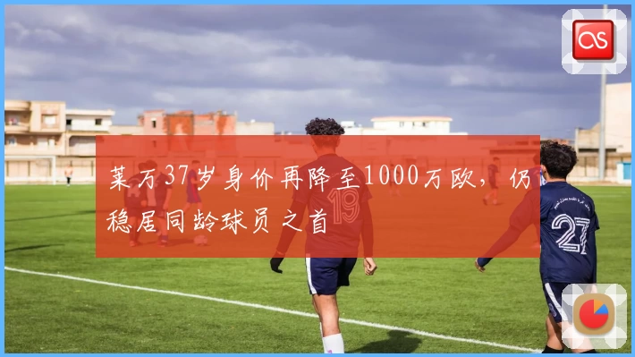 莱万37岁身价再降至1000万欧,仍稳居同龄球员之首