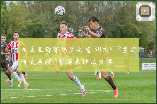 印度亚锦赛仍显离谱 30元VIP票定价受质疑 5张球桌缺记分牌