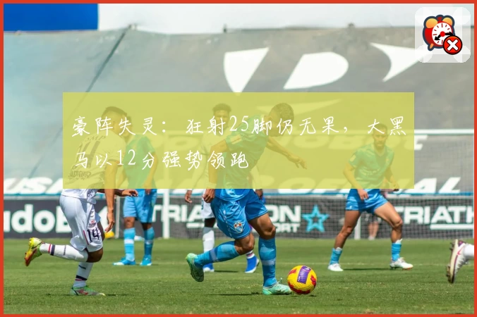 豪阵失灵：狂射25脚仍无果，大黑马以12分强势领跑