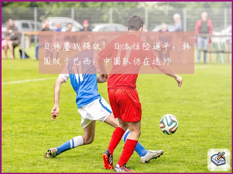 日韩鏖战强敌！日本惊险逼平，韩国败于巴西，中国队仍在选帅
