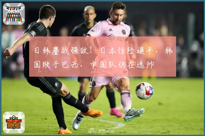 日韩鏖战强敌！日本惊险逼平，韩国败于巴西，中国队仍在选帅