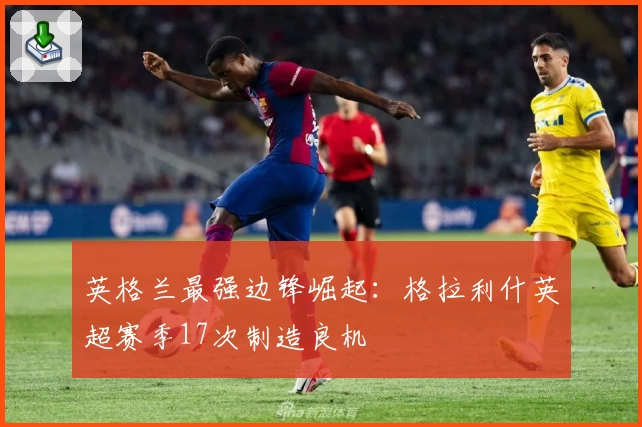 英格兰最强边锋崛起：格拉利什英超赛季17次制造良机