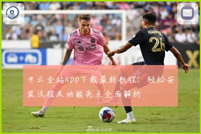 开云全站app下载最新教程：轻松安装流程及功能亮点全面解析