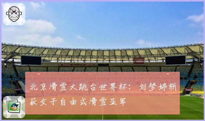 北京滑雪大跳台世界杯：刘梦婷斩获女子自由式滑雪亚军