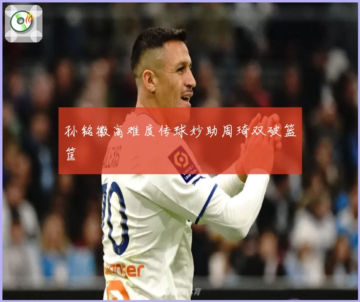 孙铭徽高难度传球妙助周琦双破篮筐