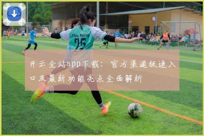 开云全站app下载：官方渠道极速入口及最新功能亮点全面解析
