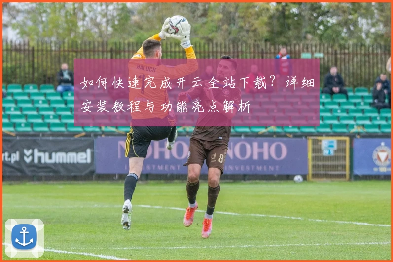 如何快速完成开云全站下载？详细安装教程与功能亮点解析