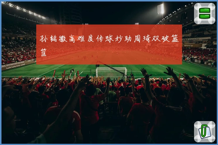 孙铭徽高难度传球妙助周琦双破篮筐