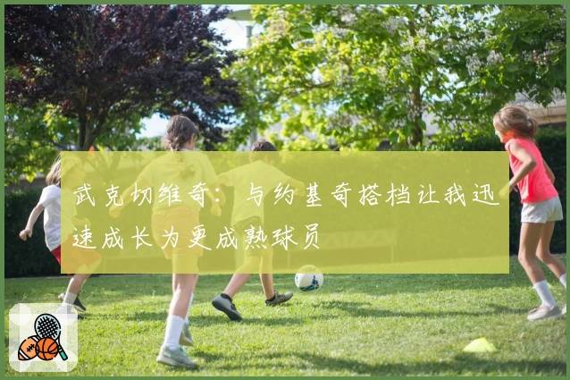 武克切维奇:与约基奇搭档让我迅速成长为更成熟球员