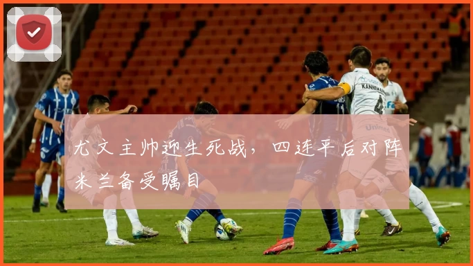 尤文主帅迎生死战,四连平后对阵米兰备受瞩目