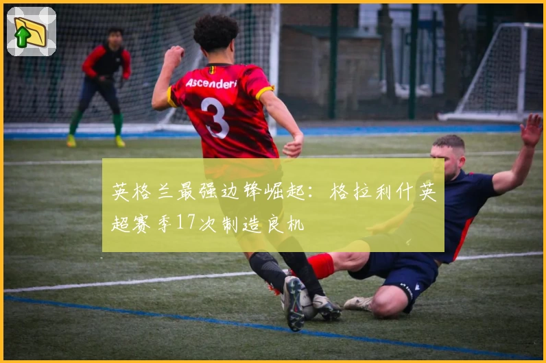 英格兰最强边锋崛起:格拉利什英超赛季17次制造良机
