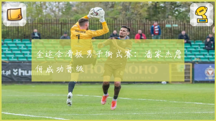 全运会滑板男子街式赛:潘家杰詹何成功晋级